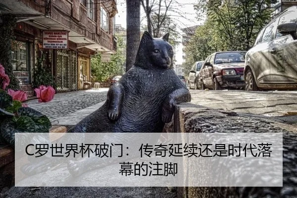 C罗世界杯破门：传奇延续还是时代落幕的注脚